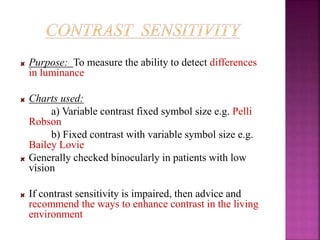 Purpose: To measure the ability to detect differences
in luminance
Charts used:
a) Variable contrast fixed symbol size e.g. Pelli
Robson
b) Fixed contrast with variable symbol size e.g.
Bailey Lovie
Generally checked binocularly in patients with low
vision
If contrast sensitivity is impaired, then advice and
recommend the ways to enhance contrast in the living
environment
 