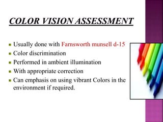 Usually done with Farnsworth munsell d-15
Color discrimination
Performed in ambient illumination
With appropriate correction
Can emphasis on using vibrant Colors in the
environment if required.
 