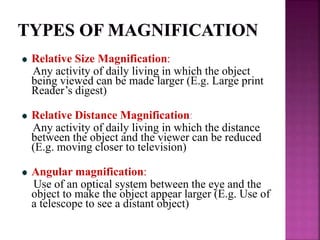 Relative Size Magnification:
Any activity of daily living in which the object
being viewed can be made larger (E.g. Large print
Reader’s digest)
Relative Distance Magnification:
Any activity of daily living in which the distance
between the object and the viewer can be reduced
(E.g. moving closer to television)
Angular magnification:
Use of an optical system between the eye and the
object to make the object appear larger (E.g. Use of
a telescope to see a distant object)
 