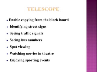 Enable copying from the black board
Identifying street signs
Seeing traffic signals
Seeing bus numbers
Spot viewing
Watching movies in theatre
Enjoying sporting events
 