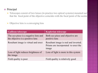 Principal
 Telescopes consist of two lenses (in practice two optical systems) mounted such
that the focal point of the objective coincides with the focal point of the ocular.
 Objective lens is a converging lens
Galilean telescope Keplerian telescope
The eye piece is a negative lens and
the objective is a positive lens
Both eye piece and objective are
positive lens
Resultant image is virtual and erect Resultant image is real and inverted.
Prisms are incorporated to erect the
image
Loss of light reduces brightness of
the image
Loss of light is more in this system
Field quality is poor Field quality is relatively good
 