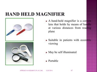 5/20/2014APPROACH & ASSESMENT OF LVC-CME 67
A hand-held magnifier is a convex
lens that holds by means of handle
at various distances from reading
plane
Suitable in patients with eccentric
viewing
May be self illuminated
Portable
 