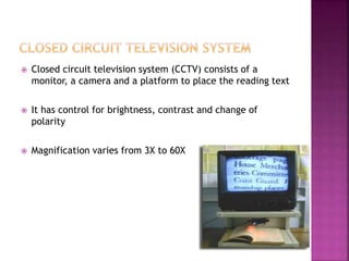  Closed circuit television system (CCTV) consists of a
monitor, a camera and a platform to place the reading text
 It has control for brightness, contrast and change of
polarity
 Magnification varies from 3X to 60X
 
