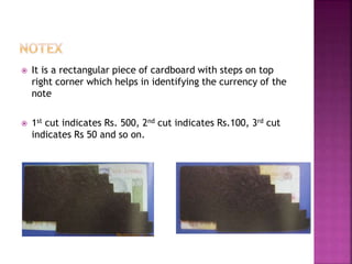 It is a rectangular piece of cardboard with steps on top
right corner which helps in identifying the currency of the
note
 1st cut indicates Rs. 500, 2nd cut indicates Rs.100, 3rd cut
indicates Rs 50 and so on.
 