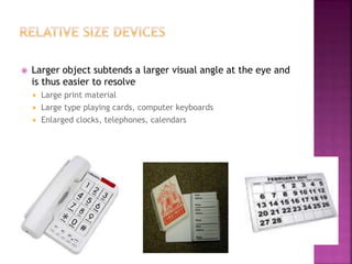  Larger object subtends a larger visual angle at the eye and
is thus easier to resolve
 Large print material
 Large type playing cards, computer keyboards
 Enlarged clocks, telephones, calendars
 