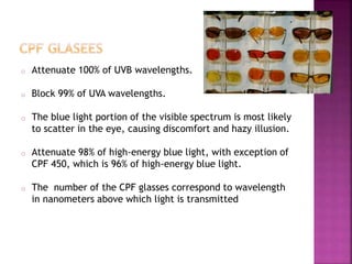 o Attenuate 100% of UVB wavelengths.
o Block 99% of UVA wavelengths.
o The blue light portion of the visible spectrum is most likely
to scatter in the eye, causing discomfort and hazy illusion.
o Attenuate 98% of high-energy blue light, with exception of
CPF 450, which is 96% of high-energy blue light.
o The number of the CPF glasses correspond to wavelength
in nanometers above which light is transmitted
 