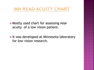  Mostly used chart for assessing near
acuity of a low vision patient.
 It was developed at Minnesota laboratory
for low vision research.
 
