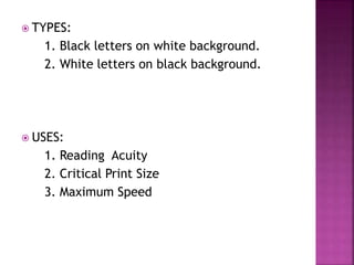  TYPES:
1. Black letters on white background.
2. White letters on black background.
 USES:
1. Reading Acuity
2. Critical Print Size
3. Maximum Speed
 