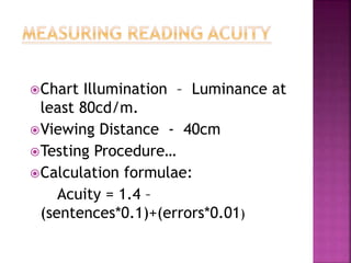 Chart Illumination – Luminance at
least 80cd/m.
Viewing Distance - 40cm
Testing Procedure…
Calculation formulae:
Acuity = 1.4 –
(sentences*0.1)+(errors*0.01)
 