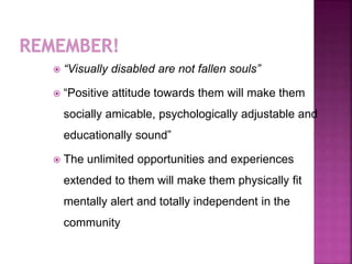  “Visually disabled are not fallen souls”
 “Positive attitude towards them will make them
socially amicable, psychologically adjustable and
educationally sound”
 The unlimited opportunities and experiences
extended to them will make them physically fit
mentally alert and totally independent in the
community
 