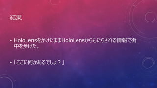 結果
• HoloLensをかけたままHoloLensからもたらされる情報で街
中を歩けた。
• 「ここに何かあるでしょ？」
 