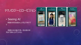 テクノロジーとロービジョン
• Seeing AI
周囲の状況を読み上げるスマホアプ
リ
周囲の光の強さや色、目の前の状
況まで読み上げてくれる。
 