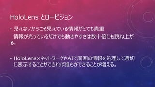 HoloLens とロービジョン
• 見えないからこそ見えている情報がとても貴重
情報が光っているだけでも動きやすさは数十倍にも跳ね上が
る。
• HoloLens×ネットワークやAIで周囲の情報を処理して適切
に表示することができれば誰もができることが増える。
 