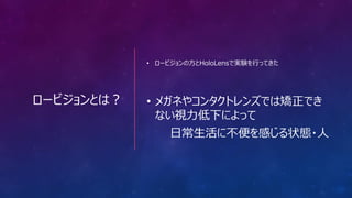 ロービジョンとは？
• ロービジョンの方とHoloLensで実験を行ってきた
• メガネやコンタクトレンズでは矯正でき
ない視力低下によって
日常生活に不便を感じる状態・人
 