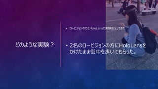 どのような実験？
• ロービジョンの方とHoloLensで実験を行ってきた
• 2名のロービジョンの方にHoloLensを
かけたまま街中を歩いてもらった。
 