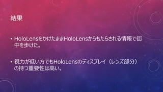 結果
• HoloLensをかけたままHoloLensからもたらされる情報で街
中を歩けた。
• 視力が低い方でもHoloLensのディスプレイ（レンズ部分）
の持つ重要性は高い。
 