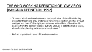 THE WHO WORKING DEFINITION OF LOW VISION
(BANGKOK DEFINITION, 1992)
• “A person with low vision is one who has impairment of visual functioning
even after treatment, and/ or standard refractive correction, and has a visual
acuity of less than 6/18 to light perception or a visual field of less than 10
degrees from the point of fixation, but who uses, or is potentially able to use,
vision for the planning and/or execution of a task .”
• Defines population in need of low vision services
Community Eye Health Vol 17 No. 49 2004
 