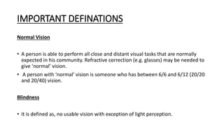 IMPORTANT DEFINATIONS
Normal Vision
• A person is able to perform all close and distant visual tasks that are normally
expected in his community. Refractive correction (e.g. glasses) may be needed to
give ‘normal’ vision.
• A person with ‘normal’ vision is someone who has between 6/6 and 6/12 (20/20
and 20/40) vision.
Blindness
• It is defined as, no usable vision with exception of light perception.
 