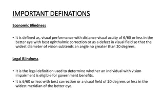 IMPORTANT DEFINATIONS
Economic Blindness
• It is defined as, visual performance with distance visual acuity of 6/60 or less in the
better eye with best ophthalmic correction or as a defect in visual field so that the
widest diameter of vision subtends an angle no greater than 20 degrees.
Legal Blindness
• It is the legal definition used to determine whether an individual with vision
impairment is eligible for government benefits.
• It is 6/60 or less with best correction or a visual field of 20 degrees or less in the
widest meridian of the better eye.
 