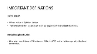 IMPORTANT DEFINATIONS
Travel Vision
• When vision is 3/60 or better.
• Peripheral field of vision is at least 50 degrees in the widest diameter.
Partially-Sighted Child
• One who has distance VA between 6/24 to 6/60 in the better eye with the best
correction.
 