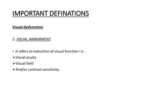 IMPORTANT DEFINATIONS
Visual dysfunction
2. VISUAL IMPAIRMENT
• It refers to reduction of visual function i.e :
Visual acuity
Visual field
And/or contrast sensitivity.
 
