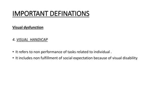 IMPORTANT DEFINATIONS
Visual dysfunction
4. VISUAL HANDICAP
• It refers to non performance of tasks related to individual .
• It includes non fulfillment of social expectation because of visual disability
 