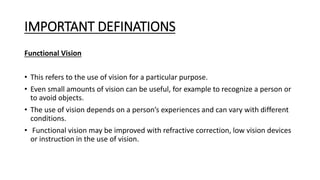 IMPORTANT DEFINATIONS
Functional Vision
• This refers to the use of vision for a particular purpose.
• Even small amounts of vision can be useful, for example to recognize a person or
to avoid objects.
• The use of vision depends on a person’s experiences and can vary with different
conditions.
• Functional vision may be improved with refractive correction, low vision devices
or instruction in the use of vision.
 