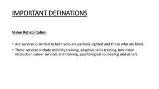 IMPORTANT DEFINATIONS
Vision Rehabilitation
• Are services provided to both who are partially sighted and those who are blind.
• These services include mobility training, adaptive skills training, low vision
instruction career services and training, psychological counseling and others.
 
