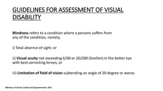 GUIDELINES FOR ASSESSMENT OF VISUAL
DISABILITY
Blindness refers to a condition where a persons suffers from
any of the condition, namely,
i) Total absence of sight; or
ii) Visual acuity not exceeding 6/60 or 20/200 (Snellen) in the better eye
with best correcting lenses; or
iii) Limitation of field of vision subtending an angle of 20 degree or worse.
Ministry of Social Justice & Empowerment, GOI.
 