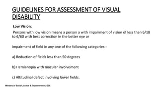 GUIDELINES FOR ASSESSMENT OF VISUAL
DISABILITY
Low Vision:
Persons with low vision means a person a with impairment of vision of less than 6/18
to 6/60 with best correction in the better eye or
impairment of field in any one of the following categories:-
a) Reduction of fields less than 50 degrees
b) Hemianopia with macular involvement
c) Altitudinal defect involving lower fields.
Ministry of Social Justice & Empowerment, GOI.
 