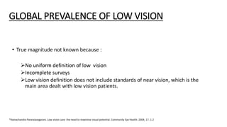 GLOBAL PREVALENCE OF LOW VISION
• True magnitude not known because :
No uniform definition of low vision
Incomplete surveys
Low vision definition does not include standards of near vision, which is the
main area dealt with low vision patients.
*Ramachandra Pararaiasegaram. Low vision care: the need to maximise visual potential. Community Eye Health. 2004; 17: 1-2
 