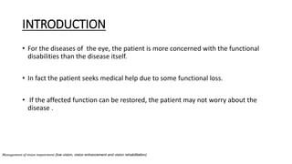INTRODUCTION
• For the diseases of the eye, the patient is more concerned with the functional
disabilities than the disease itself.
• In fact the patient seeks medical help due to some functional loss.
• If the affected function can be restored, the patient may not worry about the
disease .
Management of vision impairment (low vision, vision enhancement and vision rehabilitation)
 