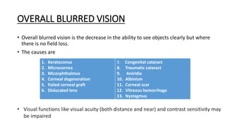 OVERALL BLURRED VISION
• Overall blurred vision is the decrease in the ability to see objects clearly but where
there is no field loss.
• The causes are
• Visual functions like visual acuity (both distance and near) and contrast sensitivity may
be impaired
1. Keratoconus
2. Microcornea
3. Micorphthalmos
4. Corneal degeneration
5. Failed corneal graft
6. Dislocated lens
7. Congenital cataract
8. Traumatic cataract
9. Aniridia
10. Albinism
11. Corneal scar
12. Vitreous hemorrhage
13. Nystagmus
 