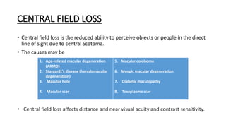 CENTRAL FIELD LOSS
• Central field loss is the reduced ability to perceive objects or people in the direct
line of sight due to central Scotoma.
• The causes may be
1. Age-related macular degeneration
(ARMD)
2. Stargardt’s disease (heredomacular
degeneration)
3. Macular hole
4. Macular scar
5. Macular coloboma
6. Myopic macular degeneration
7. Diabetic maculopathy
8. Toxoplasma scar
• Central field loss affects distance and near visual acuity and contrast sensitivity.
 