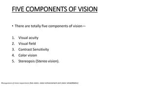 FIVE COMPONENTS OF VISION
• There are totally five components of vision—
1. Visual acuity
2. Visual field
3. Contrast Sensitivity
4. Color vision
5. Stereopsis (Stereo vision).
Management of vision impairment (low vision, vision enhancement and vision rehabilitation)
 