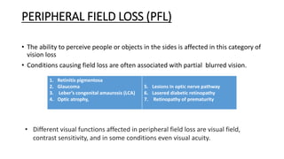 PERIPHERAL FIELD LOSS (PFL)
• The ability to perceive people or objects in the sides is affected in this category of
vision loss
• Conditions causing field loss are often associated with partial blurred vision.
1. Retinitis pigmentosa
2. Glaucoma
3. Leber’s congenital amaurosis (LCA)
4. Optic atrophy,
5. Lesions in optic nerve pathway
6. Lasered diabetic retinopathy
7. Retinopathy of prematurity
• Different visual functions affected in peripheral field loss are visual field,
contrast sensitivity, and in some conditions even visual acuity.
 