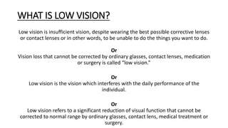 WHAT IS LOW VISION?
Low vision is insufficient vision, despite wearing the best possible corrective lenses
or contact lenses or in other words, to be unable to do the things you want to do.
Or
Vision loss that cannot be corrected by ordinary glasses, contact lenses, medication
or surgery is called “low vision.”
Or
Low vision is the vision which interferes with the daily performance of the
individual.
Or
Low vision refers to a significant reduction of visual function that cannot be
corrected to normal range by ordinary glasses, contact lens, medical treatment or
surgery.
 
