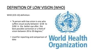 DEFINITION OF LOW VISION (WHO)
WHO (ICD-10) definition:
• “A person with low vision is one who
suffers visual acuity between 6/18 to
3/60 in the better eye after the
best possible correction or a field of
vision between 20 to 30 degrees.”
• Used for reporting and comparison of
data
 