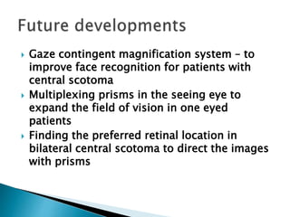  Gaze contingent magnification system – to
improve face recognition for patients with
central scotoma
 Multiplexing prisms in the seeing eye to
expand the field of vision in one eyed
patients
 Finding the preferred retinal location in
bilateral central scotoma to direct the images
with prisms
 