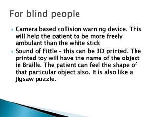  Camera based collision warning device. This
will help the patient to be more freely
ambulant than the white stick
 Sound of Fittle – this can be 3D printed. The
printed toy will have the name of the object
in Braille. The patient can feel the shape of
that particular object also. It is also like a
jigsaw puzzle.
 