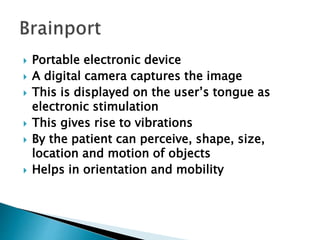  Portable electronic device
 A digital camera captures the image
 This is displayed on the user’s tongue as
electronic stimulation
 This gives rise to vibrations
 By the patient can perceive, shape, size,
location and motion of objects
 Helps in orientation and mobility
 
