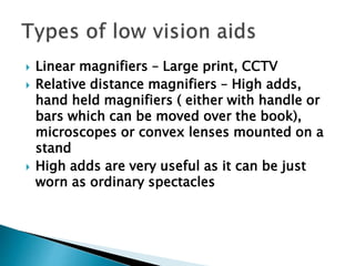  Linear magnifiers – Large print, CCTV
 Relative distance magnifiers – High adds,
hand held magnifiers ( either with handle or
bars which can be moved over the book),
microscopes or convex lenses mounted on a
stand
 High adds are very useful as it can be just
worn as ordinary spectacles
 