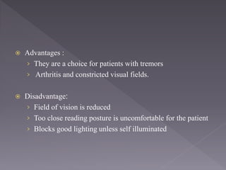  Advantages :
› They are a choice for patients with tremors
› Arthritis and constricted visual fields.
 Disadvantage:
› Field of vision is reduced
› Too close reading posture is uncomfortable for the patient
› Blocks good lighting unless self illuminated
 