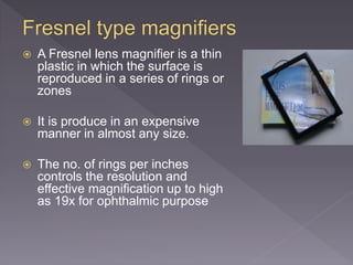  A Fresnel lens magnifier is a thin
plastic in which the surface is
reproduced in a series of rings or
zones
 It is produce in an expensive
manner in almost any size.
 The no. of rings per inches
controls the resolution and
effective magnification up to high
as 19x for ophthalmic purpose
 