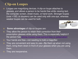 Loupes are magnifying devices. A clip-on loupe attaches to
glasses, and allows a person to be hands free while viewing text,
the computer screen, sheet music, or hand work. Stronger loupes
(over +10D, or diopters) can be used only with one eye, whereas
weaker loupes can be used for both
 Some advantages of clip-on loupes are:
 They allow the person to retain their correction from their
prescription glasses while using them. This is especially helpful if
the person has strong myopia (nearsightedness) or astigmatism.
 Your hands are free—not needing to hold a magnifier.
 They are convenient and easy to use—flip them up when not using
them, bring them down in front of your glasses when you are using
them.
 They are inexpensive.
 