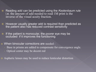  Reading add can be predicted using the Kestenbaum rule
i.e. the amount of add needed to read 1M print is the
inverse of the visual acuity fraction.
 However usually greater add is required than predicted as
the patient also has reduced contrast sensitivity
 If the patient is monocular, the poorer eye may be
occluded if it improves the functioning
 When binocular corrections are needed :
 Base in prisms are added to compensate for convergence angle.
 Optical center may be decent red
 Aspheric lenses may be used to reduce lenticular distortion
 