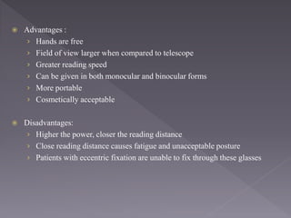  Advantages :
› Hands are free
› Field of view larger when compared to telescope
› Greater reading speed
› Can be given in both monocular and binocular forms
› More portable
› Cosmetically acceptable
 Disadvantages:
› Higher the power, closer the reading distance
› Close reading distance causes fatigue and unacceptable posture
› Patients with eccentric fixation are unable to fix through these glasses
 