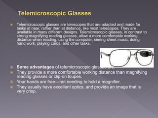  Telemicroscopic glasses are telescopes that are adapted and made for
tasks at near, rather than at distance, like most telescopes. They are
available in many different designs. Telemicroscopic glasses, in contrast to
strong magnifying reading glasses, allow a more comfortable working
distance when reading, using the computer, seeing sheet music, doing
hand work, playing cards, and other tasks.
 Some advantages of telemicroscopic glasses are:
 They provide a more comfortable working distance than magnifying
reading glasses or clip-on loupes.
 Your hands are free—not needing to hold a magnifier.
 They usually have excellent optics, and provide an image that is
very crisp.
 