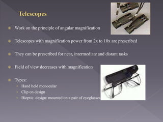  Work on the principle of angular magnification
 Telescopes with magnification power from 2x to 10x are prescribed
 They can be prescribed for near, intermediate and distant tasks
 Field of view decreases with magnification
 Types:
› Hand held monocular
› Clip on design
› Bioptic design: mounted on a pair of eyeglasses
 