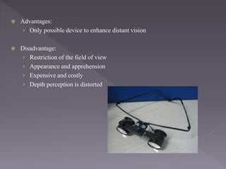  Advantages:
› Only possible device to enhance distant vision
 Disadvantage:
› Restriction of the field of view
› Appearance and apprehension
› Expensive and costly
› Depth perception is distorted
 